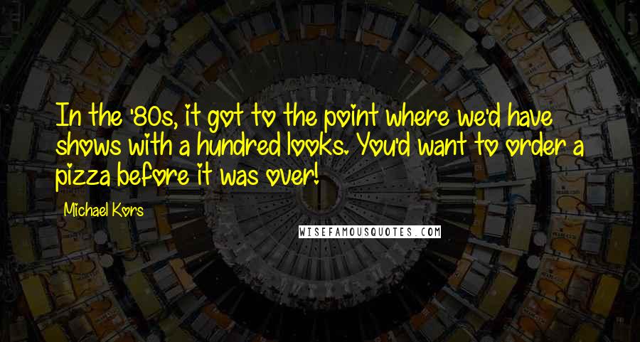 Michael Kors Quotes: In the '80s, it got to the point where we'd have shows with a hundred looks. You'd want to order a pizza before it was over!