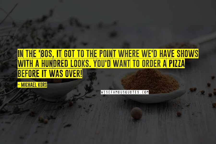Michael Kors Quotes: In the '80s, it got to the point where we'd have shows with a hundred looks. You'd want to order a pizza before it was over!