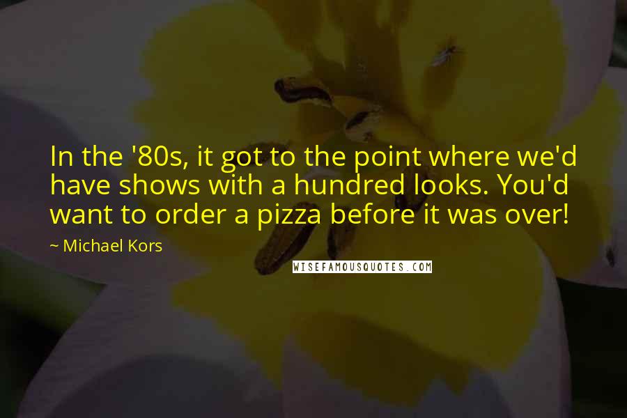 Michael Kors Quotes: In the '80s, it got to the point where we'd have shows with a hundred looks. You'd want to order a pizza before it was over!