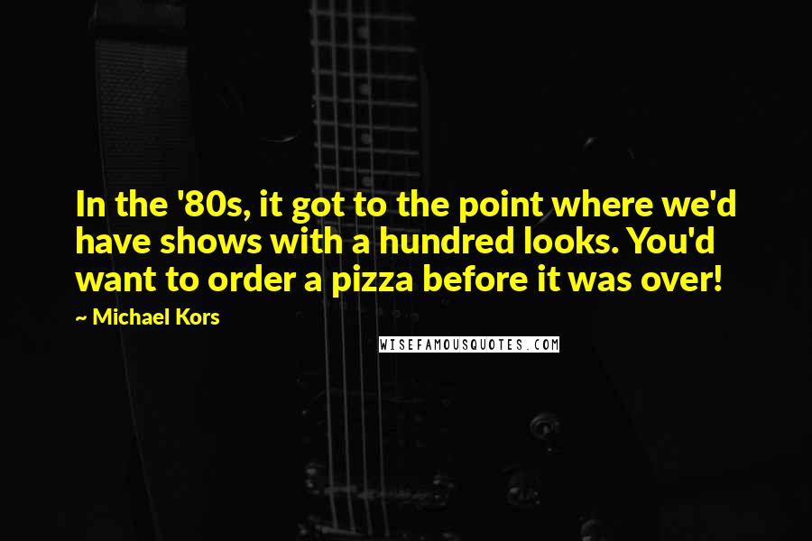 Michael Kors Quotes: In the '80s, it got to the point where we'd have shows with a hundred looks. You'd want to order a pizza before it was over!