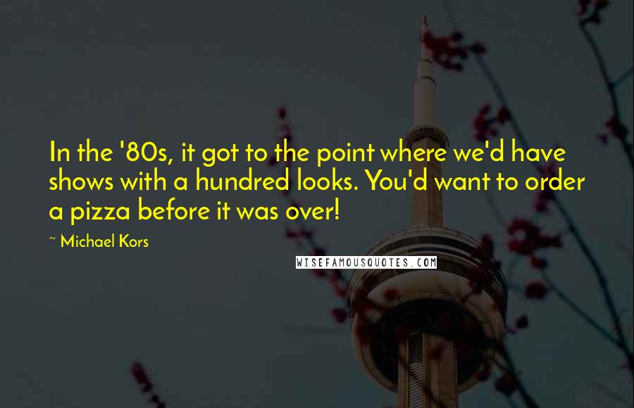 Michael Kors Quotes: In the '80s, it got to the point where we'd have shows with a hundred looks. You'd want to order a pizza before it was over!