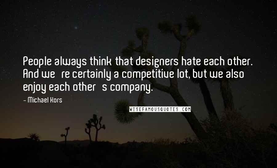 Michael Kors Quotes: People always think that designers hate each other. And we're certainly a competitive lot, but we also enjoy each other's company.