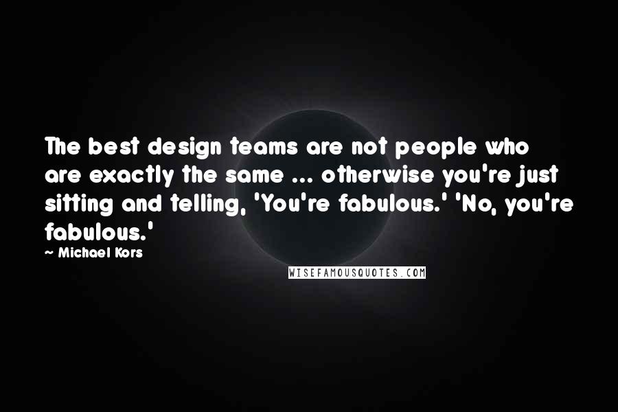 Michael Kors Quotes: The best design teams are not people who are exactly the same ... otherwise you're just sitting and telling, 'You're fabulous.' 'No, you're fabulous.'