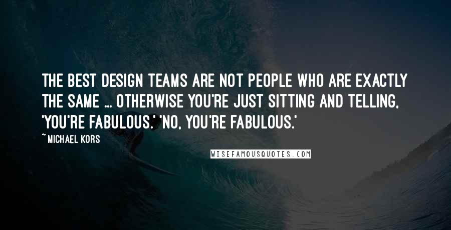 Michael Kors Quotes: The best design teams are not people who are exactly the same ... otherwise you're just sitting and telling, 'You're fabulous.' 'No, you're fabulous.'