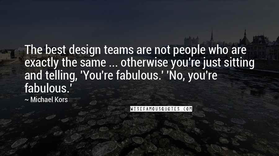 Michael Kors Quotes: The best design teams are not people who are exactly the same ... otherwise you're just sitting and telling, 'You're fabulous.' 'No, you're fabulous.'