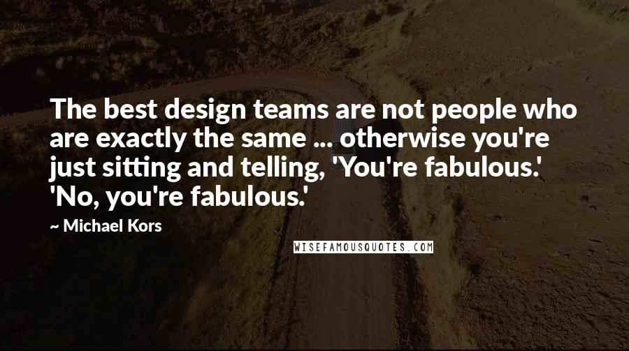 Michael Kors Quotes: The best design teams are not people who are exactly the same ... otherwise you're just sitting and telling, 'You're fabulous.' 'No, you're fabulous.'