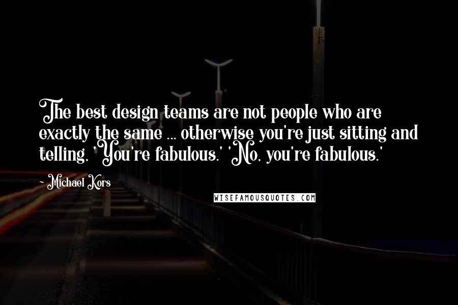 Michael Kors Quotes: The best design teams are not people who are exactly the same ... otherwise you're just sitting and telling, 'You're fabulous.' 'No, you're fabulous.'