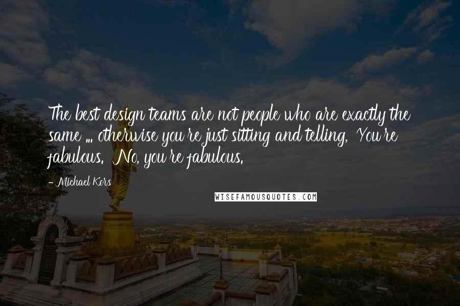 Michael Kors Quotes: The best design teams are not people who are exactly the same ... otherwise you're just sitting and telling, 'You're fabulous.' 'No, you're fabulous.'