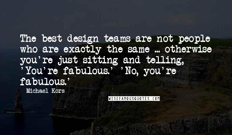 Michael Kors Quotes: The best design teams are not people who are exactly the same ... otherwise you're just sitting and telling, 'You're fabulous.' 'No, you're fabulous.'