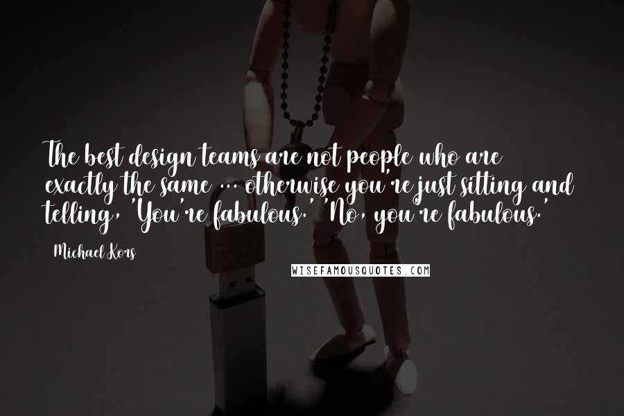 Michael Kors Quotes: The best design teams are not people who are exactly the same ... otherwise you're just sitting and telling, 'You're fabulous.' 'No, you're fabulous.'