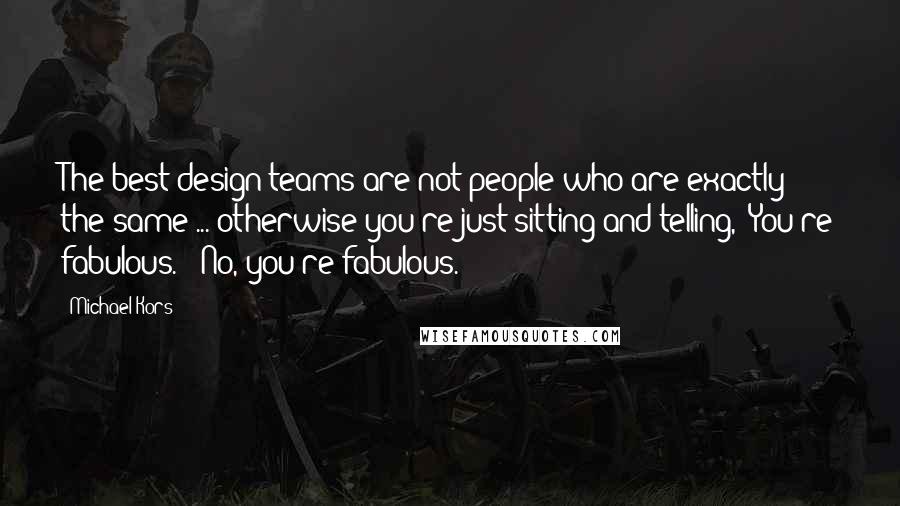 Michael Kors Quotes: The best design teams are not people who are exactly the same ... otherwise you're just sitting and telling, 'You're fabulous.' 'No, you're fabulous.'