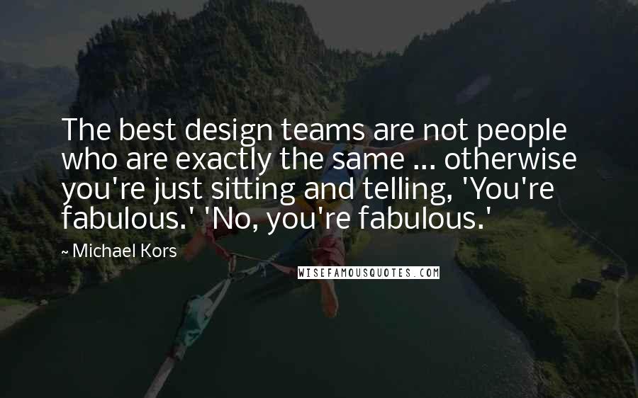 Michael Kors Quotes: The best design teams are not people who are exactly the same ... otherwise you're just sitting and telling, 'You're fabulous.' 'No, you're fabulous.'