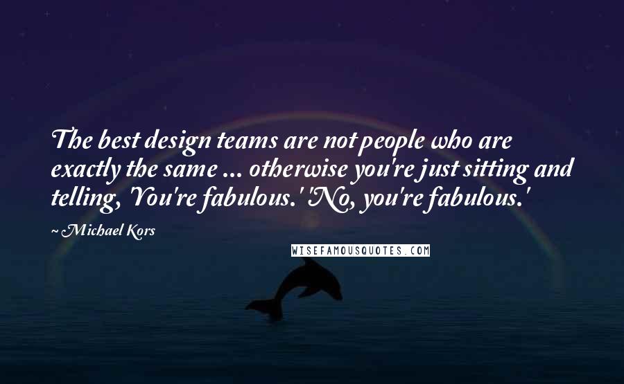 Michael Kors Quotes: The best design teams are not people who are exactly the same ... otherwise you're just sitting and telling, 'You're fabulous.' 'No, you're fabulous.'