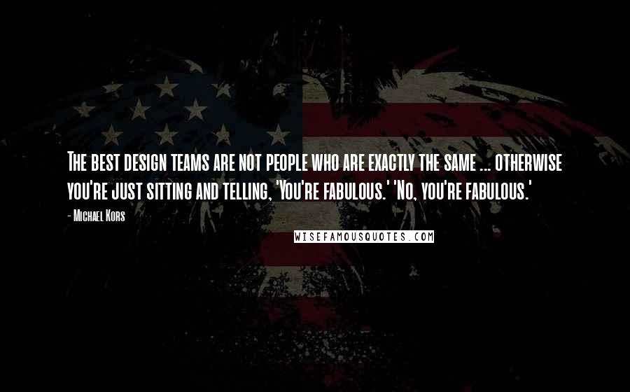 Michael Kors Quotes: The best design teams are not people who are exactly the same ... otherwise you're just sitting and telling, 'You're fabulous.' 'No, you're fabulous.'