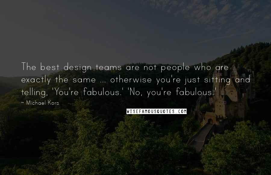 Michael Kors Quotes: The best design teams are not people who are exactly the same ... otherwise you're just sitting and telling, 'You're fabulous.' 'No, you're fabulous.'