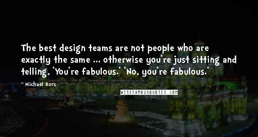 Michael Kors Quotes: The best design teams are not people who are exactly the same ... otherwise you're just sitting and telling, 'You're fabulous.' 'No, you're fabulous.'