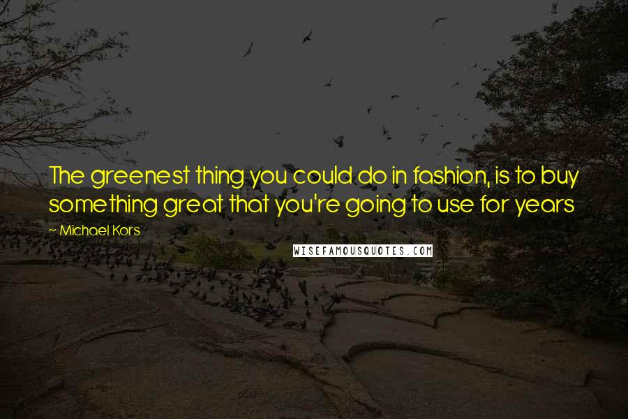 Michael Kors Quotes: The greenest thing you could do in fashion, is to buy something great that you're going to use for years