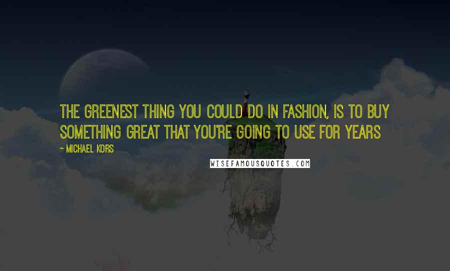 Michael Kors Quotes: The greenest thing you could do in fashion, is to buy something great that you're going to use for years