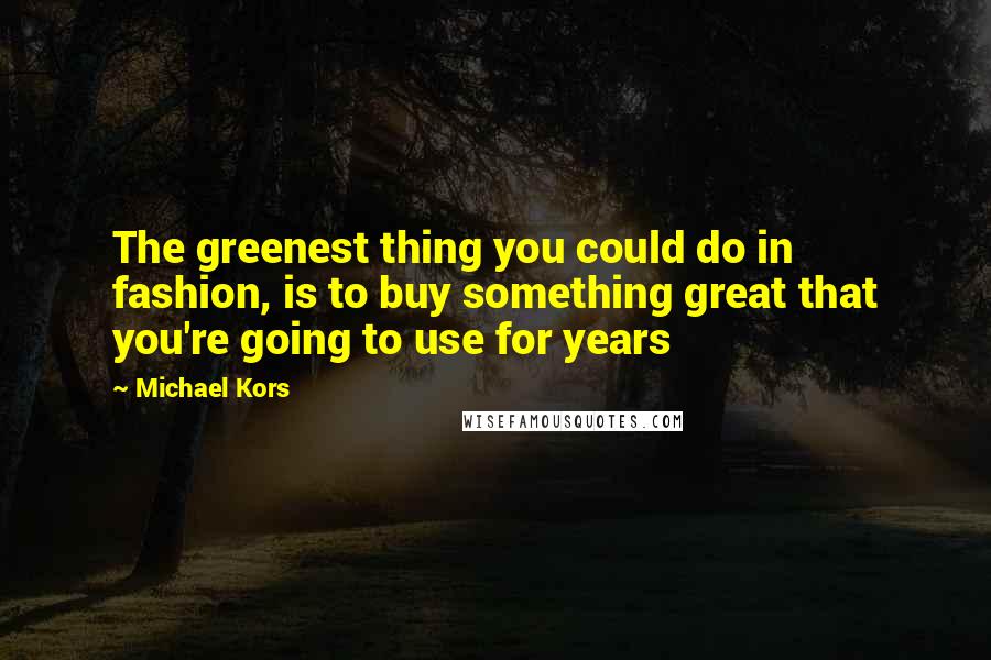 Michael Kors Quotes: The greenest thing you could do in fashion, is to buy something great that you're going to use for years