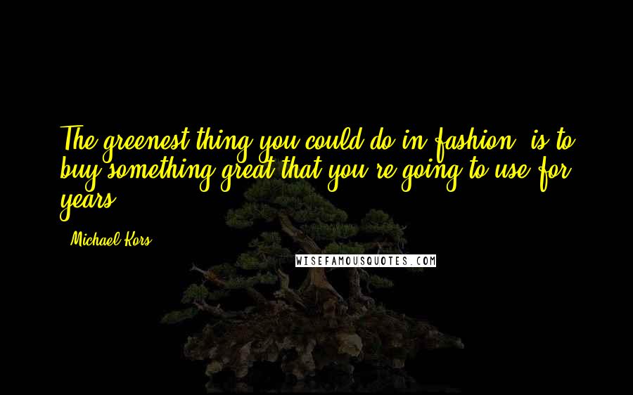 Michael Kors Quotes: The greenest thing you could do in fashion, is to buy something great that you're going to use for years