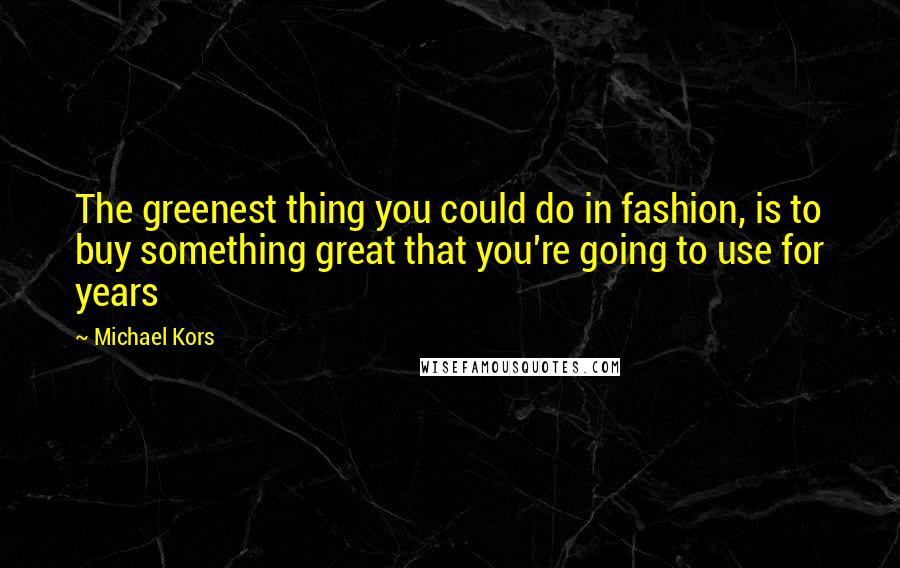Michael Kors Quotes: The greenest thing you could do in fashion, is to buy something great that you're going to use for years