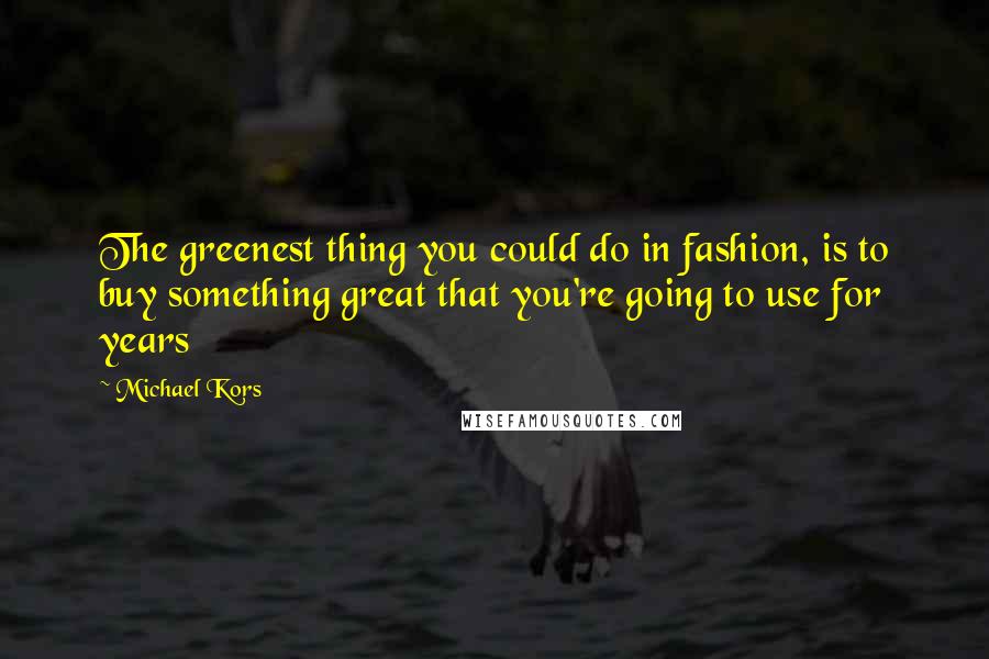 Michael Kors Quotes: The greenest thing you could do in fashion, is to buy something great that you're going to use for years