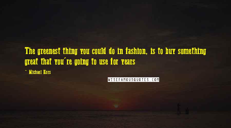 Michael Kors Quotes: The greenest thing you could do in fashion, is to buy something great that you're going to use for years