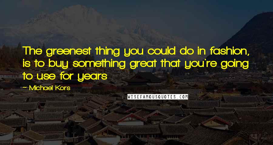 Michael Kors Quotes: The greenest thing you could do in fashion, is to buy something great that you're going to use for years