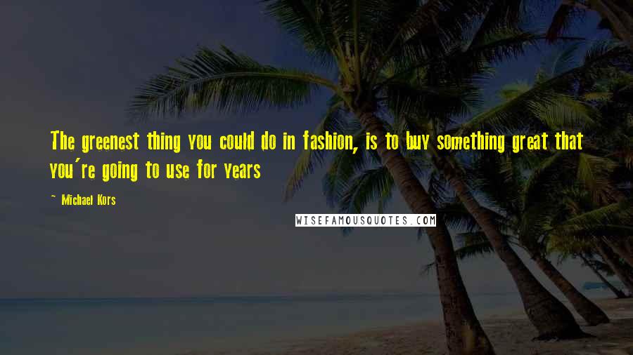 Michael Kors Quotes: The greenest thing you could do in fashion, is to buy something great that you're going to use for years