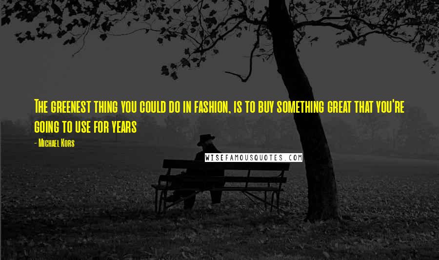 Michael Kors Quotes: The greenest thing you could do in fashion, is to buy something great that you're going to use for years