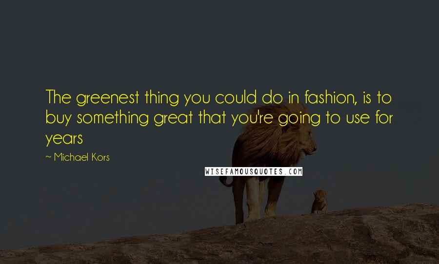 Michael Kors Quotes: The greenest thing you could do in fashion, is to buy something great that you're going to use for years