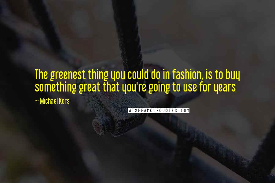 Michael Kors Quotes: The greenest thing you could do in fashion, is to buy something great that you're going to use for years