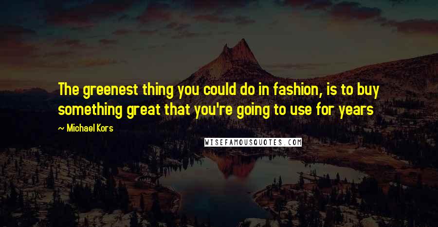 Michael Kors Quotes: The greenest thing you could do in fashion, is to buy something great that you're going to use for years