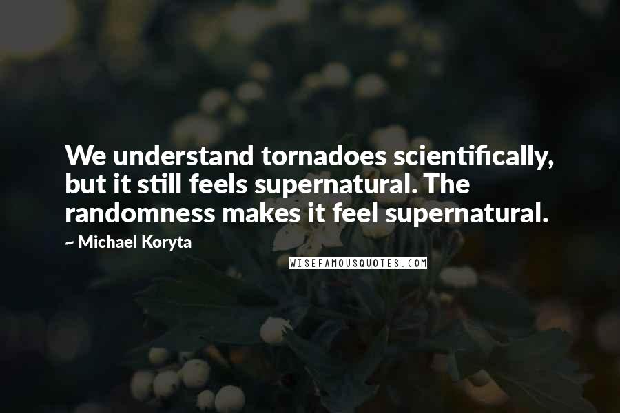 Michael Koryta Quotes: We understand tornadoes scientifically, but it still feels supernatural. The randomness makes it feel supernatural.
