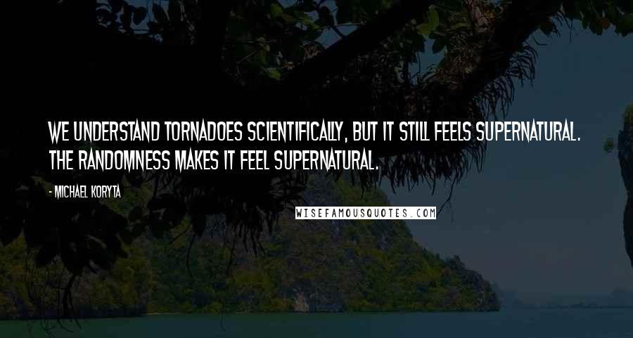 Michael Koryta Quotes: We understand tornadoes scientifically, but it still feels supernatural. The randomness makes it feel supernatural.