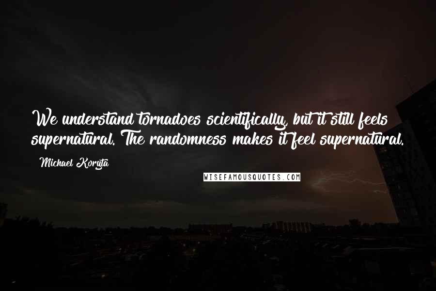 Michael Koryta Quotes: We understand tornadoes scientifically, but it still feels supernatural. The randomness makes it feel supernatural.