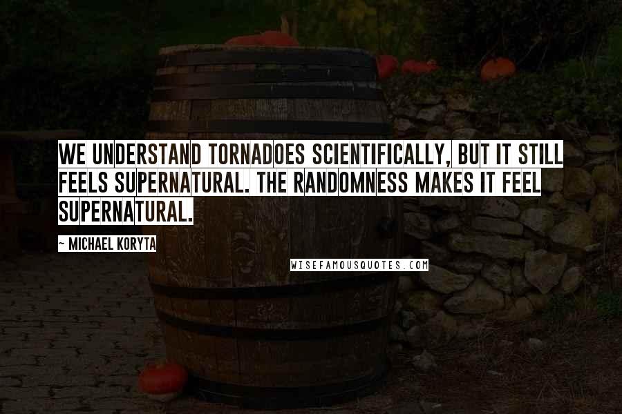 Michael Koryta Quotes: We understand tornadoes scientifically, but it still feels supernatural. The randomness makes it feel supernatural.