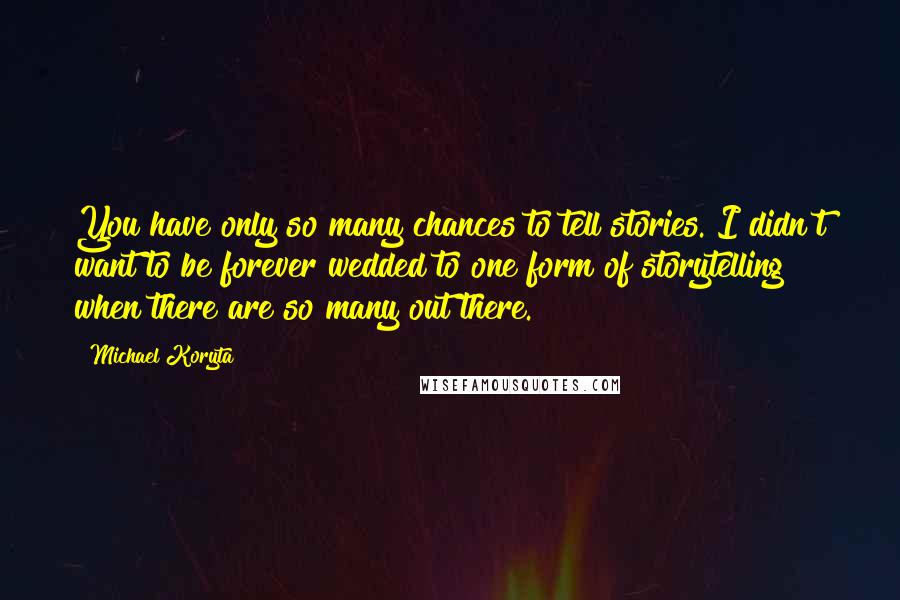 Michael Koryta Quotes: You have only so many chances to tell stories. I didn't want to be forever wedded to one form of storytelling when there are so many out there.