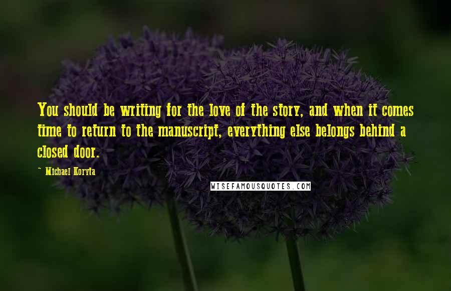 Michael Koryta Quotes: You should be writing for the love of the story, and when it comes time to return to the manuscript, everything else belongs behind a closed door.