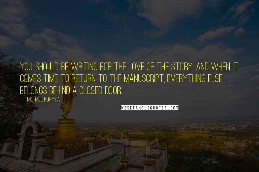Michael Koryta Quotes: You should be writing for the love of the story, and when it comes time to return to the manuscript, everything else belongs behind a closed door.