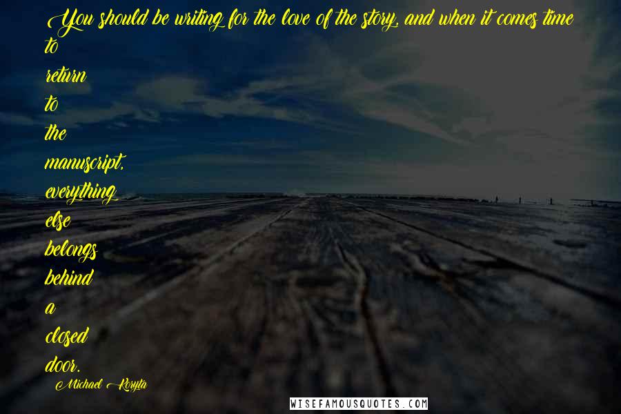 Michael Koryta Quotes: You should be writing for the love of the story, and when it comes time to return to the manuscript, everything else belongs behind a closed door.