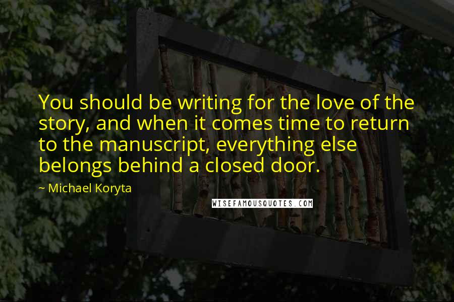 Michael Koryta Quotes: You should be writing for the love of the story, and when it comes time to return to the manuscript, everything else belongs behind a closed door.