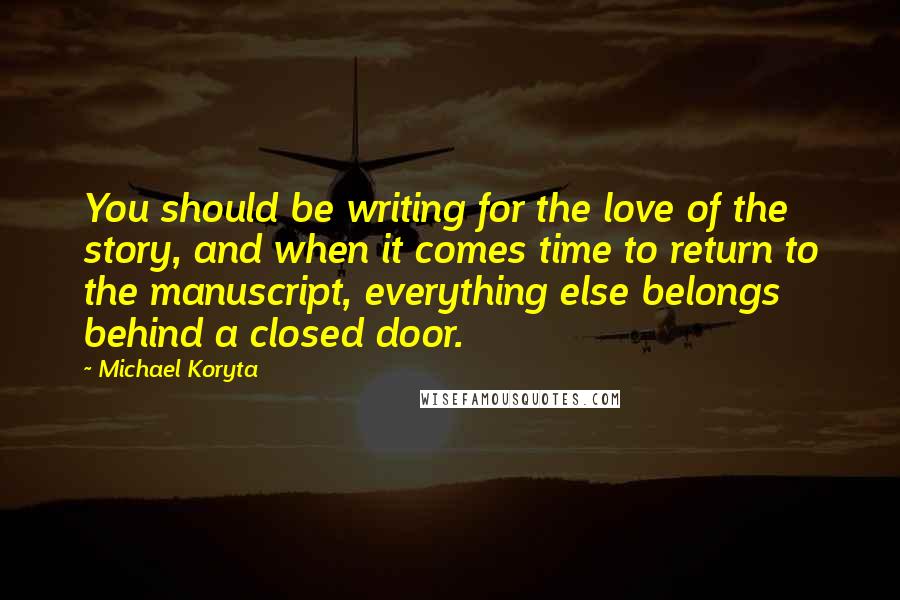 Michael Koryta Quotes: You should be writing for the love of the story, and when it comes time to return to the manuscript, everything else belongs behind a closed door.