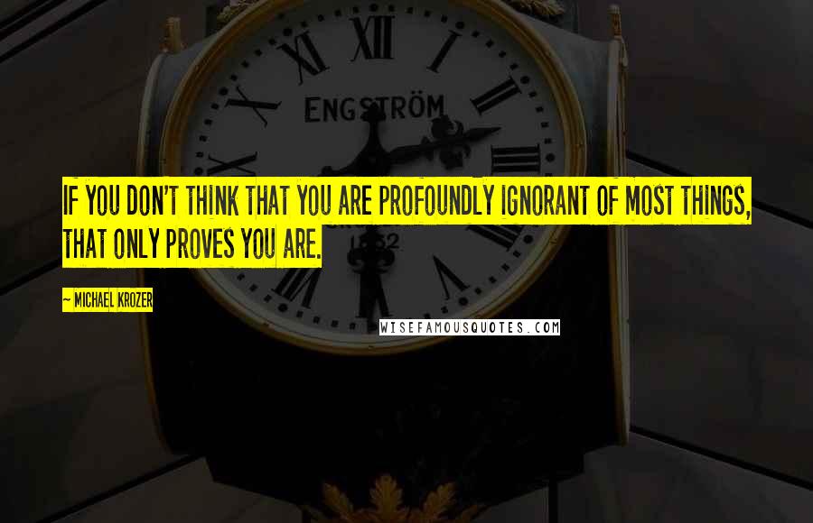 Michael Krozer Quotes: If you don't think that you are profoundly ignorant of most things, that only proves you are.
