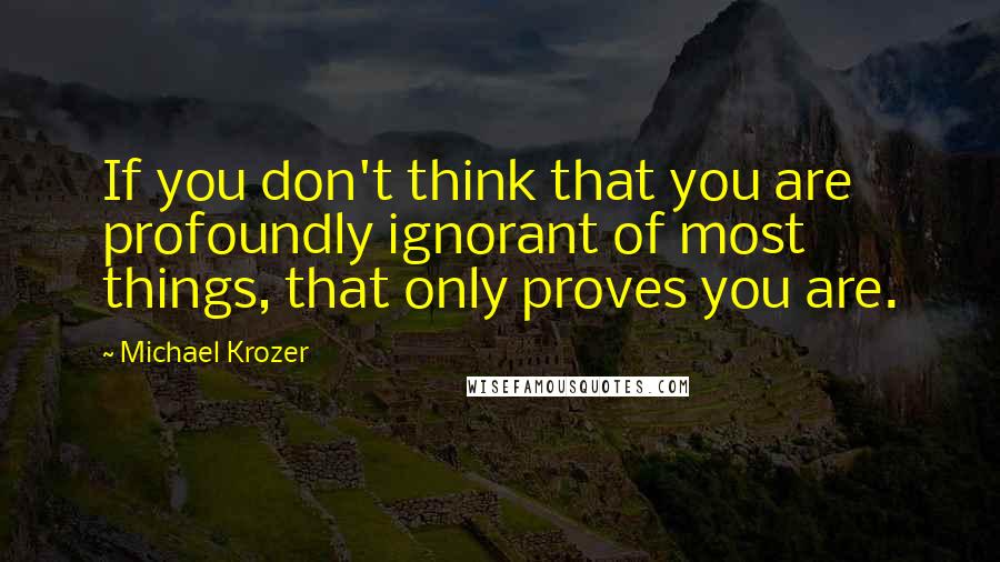 Michael Krozer Quotes: If you don't think that you are profoundly ignorant of most things, that only proves you are.