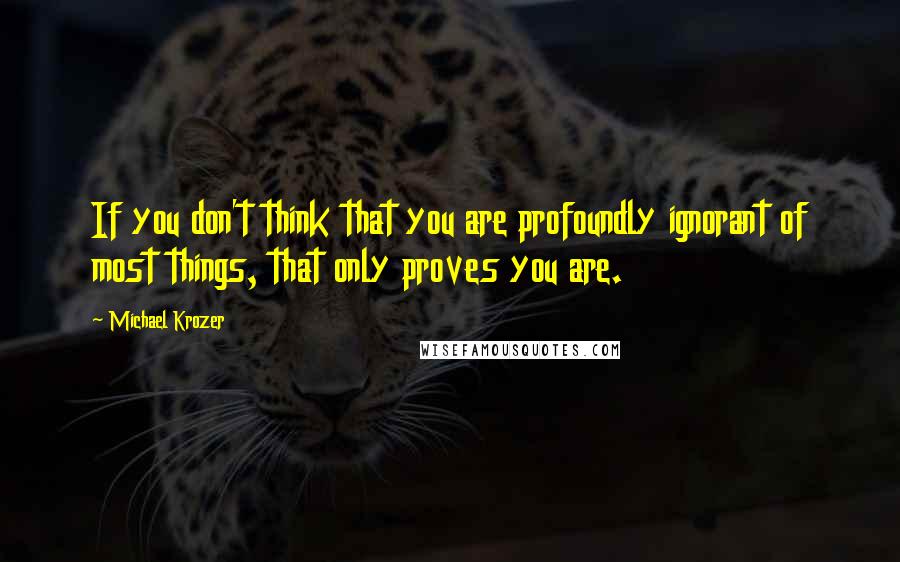 Michael Krozer Quotes: If you don't think that you are profoundly ignorant of most things, that only proves you are.