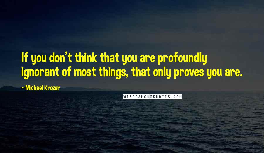Michael Krozer Quotes: If you don't think that you are profoundly ignorant of most things, that only proves you are.
