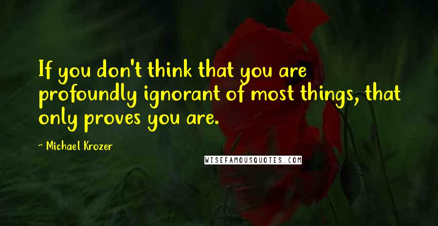 Michael Krozer Quotes: If you don't think that you are profoundly ignorant of most things, that only proves you are.