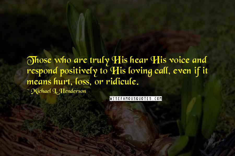 Michael L. Henderson Quotes: Those who are truly His hear His voice and respond positively to His loving call, even if it means hurt, loss, or ridicule.