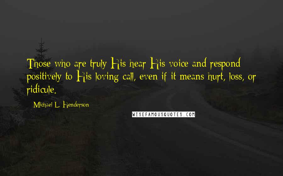 Michael L. Henderson Quotes: Those who are truly His hear His voice and respond positively to His loving call, even if it means hurt, loss, or ridicule.